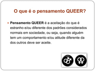 O que é o pensamento QUEER?
 Pensamento QUEER é a aceitação do que é
estranho e/ou diferente dos padrões considerados
normais em sociedade, ou seja, quando alguém
tem um comportamento e/ou atitude diferente da
dos outros deve ser aceite.
 