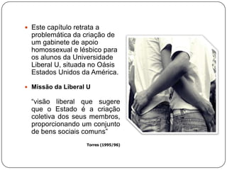  Este capítulo retrata a
problemática da criação de
um gabinete de apoio
homossexual e lésbico para
os alunos da Universidade
Liberal U, situada no Oásis
Estados Unidos da América.
 Missão da Liberal U
“visão liberal que sugere
que o Estado é a criação
coletiva dos seus membros,
proporcionando um conjunto
de bens sociais comuns”
Torres (1995/96)
 