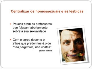Centralizar os homossexuais e as lésbicas
 Poucos eram os professores
que falavam abertamente
sobre a sua sexualidade
 Com o corpo docente o
ethos que predomina é o de
“não perguntes, não contes”
(Susan Talburt)
 