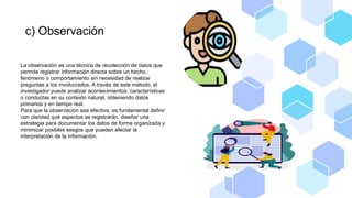 c) Observación
La observación es una técnica de recolección de datos que
permite registrar información directa sobre un hecho,
fenómeno o comportamiento sin necesidad de realizar
preguntas a los involucrados. A través de este método, el
investigador puede analizar acontecimientos, características
o conductas en su contexto natural, obteniendo datos
primarios y en tiempo real.
Para que la observación sea efectiva, es fundamental definir
con claridad qué aspectos se registrarán, diseñar una
estrategia para documentar los datos de forma organizada y
minimizar posibles sesgos que puedan afectar la
interpretación de la información.
 