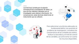 Las técnicas constituyen el aspecto
conceptual de la recopilación de datos, ya
que son los métodos utilizados por el
investigador para obtener información. En
consecuencia, estas técnicas determinan el
instrumento que se utilizará.
Para seleccionar una técnica adecuada, es
fundamental definir con precisión el
problema de investigación, considerar las
características de las unidades de análisis,
evaluar la naturaleza y el nivel de control
de las variables, así como tomar en cuenta
los recursos disponibles.
 