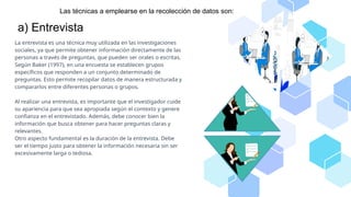 Las técnicas a emplearse en la recolección de datos son:
a) Entrevista
La entrevista es una técnica muy utilizada en las investigaciones
sociales, ya que permite obtener información directamente de las
personas a través de preguntas, que pueden ser orales o escritas.
Según Baker (1997), en una encuesta se establecen grupos
específicos que responden a un conjunto determinado de
preguntas. Esto permite recopilar datos de manera estructurada y
compararlos entre diferentes personas o grupos.
Al realizar una entrevista, es importante que el investigador cuide
su apariencia para que sea apropiada según el contexto y genere
confianza en el entrevistado. Además, debe conocer bien la
información que busca obtener para hacer preguntas claras y
relevantes.
Otro aspecto fundamental es la duración de la entrevista. Debe
ser el tiempo justo para obtener la información necesaria sin ser
excesivamente larga o tediosa.
 
