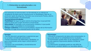 Una entrevista no estructurada o no formalizada es un método de
recopilación de datos que se caracteriza por su flexibilidad y falta de un
protocolo rígido de preguntas. Permiten una conversación fluida y abierta
entre el entrevistador y el entrevistado.
Características principales:
Flexibilidad: No sigue un guion estricto de preguntas, lo que permite
explorar temas que surgen durante la conversación.
Naturalidad: Se asemeja a una conversación cotidiana, lo que puede
generar mayor comodidad en el entrevistado.
Enfoque cualitativo: Prioriza la profundidad y riqueza de la información
obtenida, en lugar de la estandarización de los datos
1. Entrevista no estructurada o no
formalizada
Ventajas:
- Permite descubrir perspectivas o experiencias que
no se habían considerado previamente.
- Facilita respuestas más elaboradas y detalladas, ya
que el entrevistado siente mayor control sobre la
interacción.
- Se ajusta a las necesidades y características de
cada entrevistado.
Desventajas:
- Dificulta la comparación de datos entre entrevistados, lo
que puede afectar la confiabilidad de los resultados.
- El entrevistador puede influir en las respuestas o pasar
por alto aspectos importantes debido a la falta de
estructura.
- La información recopilada puede ser más difícil de
sistematizar y analizar debido a su naturaleza abierta.
 