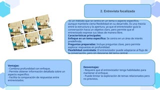 Es un método que se centra en un tema o aspecto específico,
aunque mantiene cierta flexibilidad en su desarrollo. Es una mezcla
entre la estructura y la apertura, ya que el entrevistador guía la
conversación hacia un objetivo claro, pero permite que el
entrevistado exprese sus ideas de manera libre.
Características principales:
Enfoque en un tema específico: Se centra en un área de interés
predefinida.
Preguntas preparadas: Incluye preguntas clave, pero permite
explorar respuestas en profundidad.
Flexibilidad controlada: El entrevistador puede adaptarse al flujo de
la conversación, pero sin desviarse del tema central.
2. Entrevista focalizada
Ventajas:
- Combina profundidad con enfoque.
- Permite obtener información detallada sobre un
aspecto específico.
- Facilita la comparación de respuestas entre
entrevistados.
Desventajas:
- Requiere que el entrevistador tenga habilidades para
mantener el enfoque.
- Puede limitar la exploración de temas relacionados pero
no previstos.
 