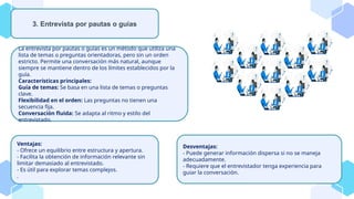 La entrevista por pautas o guías es un método que utiliza una
lista de temas o preguntas orientadoras, pero sin un orden
estricto. Permite una conversación más natural, aunque
siempre se mantiene dentro de los límites establecidos por la
guía.
Características principales:
Guía de temas: Se basa en una lista de temas o preguntas
clave.
Flexibilidad en el orden: Las preguntas no tienen una
secuencia fija.
Conversación fluida: Se adapta al ritmo y estilo del
entrevistado.
3. Entrevista por pautas o guías
Ventajas:
- Ofrece un equilibrio entre estructura y apertura.
- Facilita la obtención de información relevante sin
limitar demasiado al entrevistado.
- Es útil para explorar temas complejos.
.
Desventajas:
- Puede generar información dispersa si no se maneja
adecuadamente.
- Requiere que el entrevistador tenga experiencia para
guiar la conversación.
 