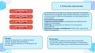 La entrevista estructurada es un método altamente formalizado,
donde todas las preguntas están predeterminadas y se aplican en
el mismo orden a todos los entrevistados. No hay espacio para la
improvisación.
Características principales:
Preguntas estandarizadas: Las preguntas son idénticas para
todos los entrevistados.
Orden fijo: Las preguntas se realizan en una secuencia
preestablecida.
Respuestas cerradas o semiabiertas: Suele incluir opciones de
respuesta específicas.
4. Entrevista estructurada
Ventajas:
- Facilita la comparación y análisis de datos.
- Reduce el sesgo del entrevistador.
- Es más rápida y eficiente en la recopilación de
información.
.
Desventajas:
- Limita la profundidad y riqueza de las respuestas.
- No permite explorar temas emergentes o inesperados.
- Puede resultar rígida y poco natural para el entrevistado.
.
 