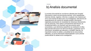 b) Analisis documental
La revisión documental es una técnica utilizada para recopilar
información a partir de documentos escritos, como expedientes,
historias clínicas, registros, informes o cualquier otro material que
sirva como fuente de datos para una investigación. Esta técnica es
especialmente útil cuando se necesita analizar información
registrada previamente sin necesidad de interactuar directamente
con las personas. Para aplicar correctamente esta técnica, es
fundamental definir con precisión qué documentos serán
consultados y qué elementos específicos se analizarán en ellos.
Esto permite estructurar los ítems de estudio y garantizar que la
información recopilada sea relevante y confiable. Además, es
importante evaluar la validez y actualidad de los documentos
utilizados, ya que la información desactualizada o poco precisa
puede afectar la calidad de la investigación.
 