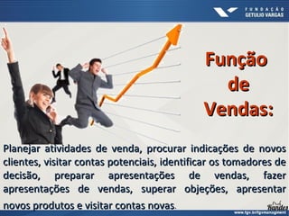 Planejar atividades de venda, procurar indicações de novos
Planejar atividades de venda, procurar indicações de novos
clientes, visitar contas potenciais, identificar os tomadores de
clientes, visitar contas potenciais, identificar os tomadores de
decisão, preparar apresentações de vendas, fazer
decisão, preparar apresentações de vendas, fazer
apresentações de vendas, superar objeções, apresentar
apresentações de vendas, superar objeções, apresentar
novos produtos e visitar contas novas
novos produtos e visitar contas novas.
Função
Função
de
de
Vendas:
Vendas:
 