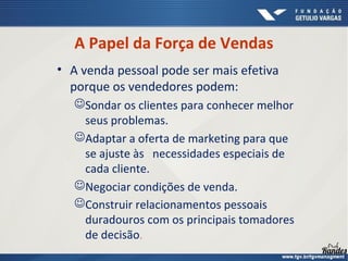 A Papel da Força de Vendas
• A venda pessoal pode ser mais efetiva
porque os vendedores podem:
Sondar os clientes para conhecer melhor
seus problemas.
Adaptar a oferta de marketing para que
se ajuste às necessidades especiais de
cada cliente.
Negociar condições de venda.
Construir relacionamentos pessoais
duradouros com os principais tomadores
de decisão.
 