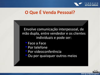 O Que É Venda Pessoal?
Envolve comunicação interpessoal, de
mão dupla, entre vendedor e os clientes
individuais e pode ser:
 Face a Face
 Por telefone
 Por videoconferência
 Ou por quaisquer outros meios
 