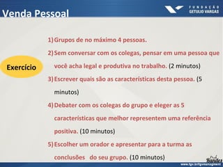 1)Grupos de no máximo 4 pessoas.
2)Sem conversar com os colegas, pensar em uma pessoa que
você acha legal e produtiva no trabalho. (2 minutos)
3)Escrever quais são as características desta pessoa. (5
minutos)
4)Debater com os colegas do grupo e eleger as 5
características que melhor representem uma referência
positiva. (10 minutos)
5)Escolher um orador e apresentar para a turma as
conclusões do seu grupo. (10 minutos)
Venda Pessoal
Exercício
 