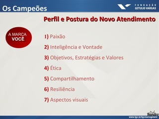 1) Paixão
2) Inteligência e Vontade
3) Objetivos, Estratégias e Valores
4) Ética
5) Compartilhamento
6) Resiliência
7) Aspectos visuais
Perfil e Postura do Novo Atendimento
Perfil e Postura do Novo Atendimento
A MARCA
VOCÊ
A MARCA
VOCÊ
Os Campeões
 