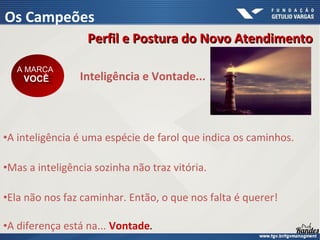 •A inteligência é uma espécie de farol que indica os caminhos.
•Mas a inteligência sozinha não traz vitória.
•Ela não nos faz caminhar. Então, o que nos falta é querer!
•A diferença está na... Vontade.
Inteligência e Vontade...
A MARCA
VOCÊ
A MARCA
VOCÊ
Perfil e Postura do Novo Atendimento
Perfil e Postura do Novo Atendimento
Os Campeões
 