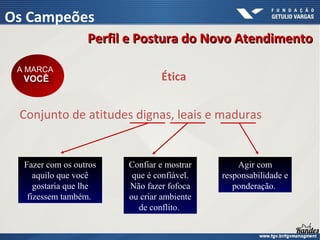Conjunto de atitudes dignas, leais e maduras
Ética
A MARCA
VOCÊ
A MARCA
VOCÊ
Fazer com os outros
aquilo que você
gostaria que lhe
fizessem também.
Confiar e mostrar
que é confiável.
Não fazer fofoca
ou criar ambiente
de conflito.
Agir com
responsabilidade e
ponderação.
Perfil e Postura do Novo Atendimento
Perfil e Postura do Novo Atendimento
Os Campeões
 