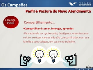 Compartilhamento...
•Compartilhar é somar, interagir, aprender.
•De nada vale ser apaixonado, inteligente, entusiasmado
e ético, se esses valores não são compartilhados com sua
família e seus colegas, em casa e no trabalho.
A MARCA
VOCÊ
A MARCA
VOCÊ
Perfil e Postura do Novo Atendimento
Perfil e Postura do Novo Atendimento
Os Campeões
 