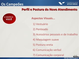 1) Vestuário
2) Penteado
3) Acessórios pessoais e de trabalho
4) Maquiagem suave
5) Postura ereta
6) Comunicação verbal
7) Comunicação corporal
Aspectos Visuais...
A MARCA
VOCÊ
A MARCA
VOCÊ
Perfil e Postura do Novo Atendimento
Perfil e Postura do Novo Atendimento
Os Campeões
 