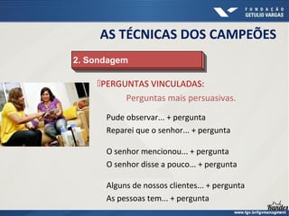 PERGUNTAS VINCULADAS:
Perguntas mais persuasivas.
2. Sondagem
2. Sondagem
Pude observar... + pergunta
Reparei que o senhor... + pergunta
Alguns de nossos clientes... + pergunta
As pessoas tem... + pergunta
O senhor mencionou... + pergunta
O senhor disse a pouco... + pergunta
AS TÉCNICAS DOS CAMPEÕES
 