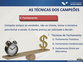 Compete sempre ao vendedor, não ao cliente, tomar a iniciativa
para fechar a venda. O cliente precisa ser solicitado a decidir.
5. Fechamento
5. Fechamento
AS TÉCNICAS DOS CAMPEÕES
 Técnicas de Fechamento
1) Fechamento Tentativo
2) Fechamento Condicionado
3) Fechamento Direto por
Alternativa
 