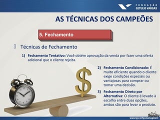  Técnicas de Fechamento
1) Fechamento Tentativo: Você obtém aprovação da venda por fazer uma oferta
adicional que o cliente rejeita.
5. Fechamento
5. Fechamento
AS TÉCNICAS DOS CAMPEÕES
2) Fechamento Condicionado: É
muito eficiente quando o cliente
exige condições especiais ou
vantajosas para comprar ou
tomar uma decisão.
3) Fechamento Direto por
Alternativa: O cliente é levado à
escolha entre duas opções,
ambas são para levar o produto.
 