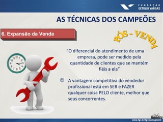 “O diferencial do atendimento de uma
empresa, pode ser medido pela
quantidade de clientes que se mantém
fiéis a ela”
 A vantagem competitiva do vendedor
profissional está em SER e FAZER
qualquer coisa PELO cliente, melhor que
seus concorrentes.
6. Expansão da Venda
6. Expansão da Venda
AS TÉCNICAS DOS CAMPEÕES
 