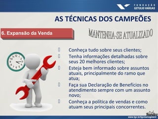  Conheça tudo sobre seus clientes;
 Tenha informações detalhadas sobre
seus 20 melhores clientes;
 Esteja bem informado sobre assuntos
atuais, principalmente do ramo que
atua;
 Faça sua Declaração de Benefícios no
atendimento sempre com um assunto
novo;
 Conheça a política de vendas e como
atuam seus principais concorrentes.
AS TÉCNICAS DOS CAMPEÕES
6. Expansão da Venda
6. Expansão da Venda
 
