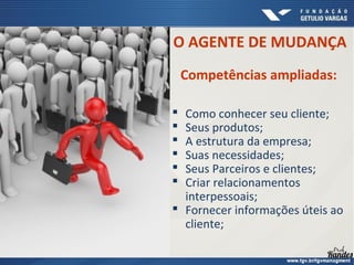  Como conhecer seu cliente;
 Seus produtos;
 A estrutura da empresa;
 Suas necessidades;
 Seus Parceiros e clientes;
 Criar relacionamentos
interpessoais;
 Fornecer informações úteis ao
cliente;
O AGENTE DE MUDANÇA
Competências ampliadas:
 
