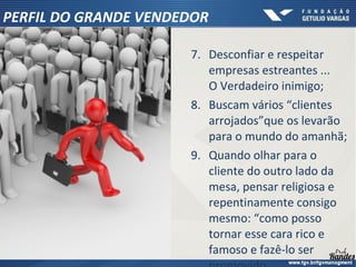 7. Desconfiar e respeitar
empresas estreantes ...
O Verdadeiro inimigo;
8. Buscam vários “clientes
arrojados”que os levarão
para o mundo do amanhã;
9. Quando olhar para o
cliente do outro lado da
mesa, pensar religiosa e
repentinamente consigo
mesmo: “como posso
tornar esse cara rico e
famoso e fazê-lo ser
PERFIL DO GRANDE VENDEDOR
 