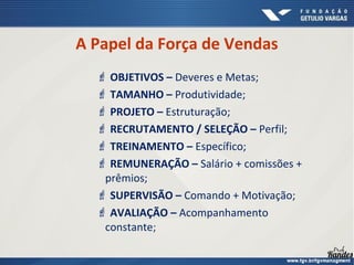  OBJETIVOS – Deveres e Metas;
 TAMANHO – Produtividade;
 PROJETO – Estruturação;
 RECRUTAMENTO / SELEÇÃO – Perfil;
 TREINAMENTO – Específico;
 REMUNERAÇÃO – Salário + comissões +
prêmios;
 SUPERVISÃO – Comando + Motivação;
 AVALIAÇÃO – Acompanhamento
constante;
A Papel da Força de Vendas
 