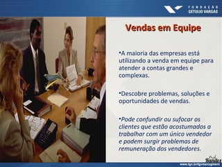 Vendas em EquipeVendas em Equipe
•A maioria das empresas está
utilizando a venda em equipe para
atender a contas grandes e
complexas.
•Descobre problemas, soluções e
oportunidades de vendas.
•Pode confundir ou sufocar os
clientes que estão acostumados a
trabalhar com um único vendedor
e podem surgir problemas de
remuneração dos vendedores.
 
