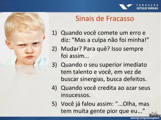 1) Quando você comete um erro e
diz: “Mas a culpa não foi minha!”
2) Mudar? Para quê? Isso sempre
foi assim...
3) Quando o seu superior imediato
tem talento e você, em vez de
buscar sinergias, busca defeitos.
4) Quando você credita ao azar seus
insucessos.
5) Você já falou assim: “...Olha, mas
tem muita gente pior que eu...”
Sinais de Fracasso
 