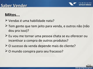Mitos...
 Vendas é uma habilidade nata?
 Tem gente que tem jeito para venda, e outros não (não
dou pra isso)?
 Eu vou me tornar uma pessoa chata se eu oferecer ou
incentivar a compra de outros produtos?
 O sucesso da venda depende mais do cliente?
 O mundo conspira para seu fracasso?
Saber VenderSaber Vender
 