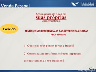 Agora, pense de novo em
suas próprias
características.
2) Como seus pontos fortes e fracos impactam
as suas vendas e o seu trabalho?
1) Quais são seus pontos fortes e fracos?
TENDO COMO REFERÊNCIA AS CARACTERÍSTICAS ELEITAS
PELA TURMA:
Exercício
Venda Pessoal
 