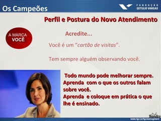 Você é um “cartão de visitas”.
Tem sempre alguém observando você.
Acredite...
Perfil e Postura do Novo AtendimentoPerfil e Postura do Novo Atendimento
Os Campeões
A MARCA
VOCÊ
A MARCA
VOCÊ
Todo mundo pode melhorar sempre.Todo mundo pode melhorar sempre.
Aprenda com o que os outros falamAprenda com o que os outros falam
sobre você.sobre você.
Aprenda e coloque em prática o queAprenda e coloque em prática o que
lhe é ensinado.lhe é ensinado.
 