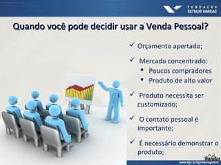 Quando você pode decidir usar a Venda Pessoal?Quando você pode decidir usar a Venda Pessoal?
 Orçamento apertado;
 Mercado concentrado:
 Poucos compradores
 Produto de alto valor
 Produto necessita ser
customizado;
 O contato pessoal é
importante;
 É necessário demonstrar o
produto;
 