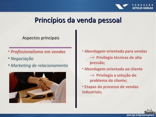 Princípios da venda pessoalPrincípios da venda pessoal
Aspectos principais
• Profissionalismo em vendas
• Negociação
• Marketing de relacionamento
• Abordagem orientada para vendas
–> Privilegia técnicas de alta
pressão;
• Abordagem orientada ao cliente
–> Privilegia a solução do
problema do cliente;
• Etapas do processo de vendas
industriais;
 