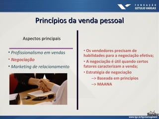 • Os vendedores precisam de
habilidades para a negociação efetiva;
• A negociação é útil quando certos
fatores caracterizam a venda;
• Estratégia de negociação
–> Baseada em princípios
–> MAANA
Aspectos principais
• Profissionalismo em vendas
• Negociação
• Marketing de relacionamento
Princípios da venda pessoalPrincípios da venda pessoal
 
