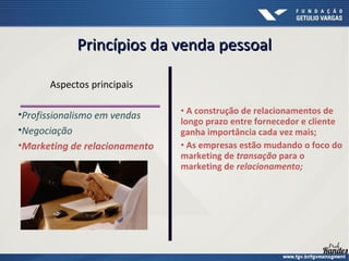 • A construção de relacionamentos de
longo prazo entre fornecedor e cliente
ganha importância cada vez mais;
• As empresas estão mudando o foco do
marketing de transação para o
marketing de relacionamento;
Aspectos principais
•Profissionalismo em vendas
•Negociação
•Marketing de relacionamento
Princípios da venda pessoalPrincípios da venda pessoal
 