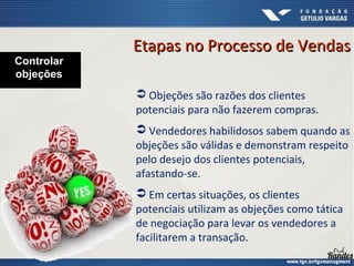  Objeções são razões dos clientes
potenciais para não fazerem compras.
 Vendedores habilidosos sabem quando as
objeções são válidas e demonstram respeito
pelo desejo dos clientes potenciais,
afastando-se.
 Em certas situações, os clientes
potenciais utilizam as objeções como tática
de negociação para levar os vendedores a
facilitarem a transação.
Controlar
objeções
Etapas no Processo de VendasEtapas no Processo de Vendas
 