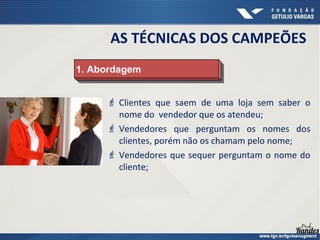  Clientes que saem de uma loja sem saber o
nome do vendedor que os atendeu;
 Vendedores que perguntam os nomes dos
clientes, porém não os chamam pelo nome;
 Vendedores que sequer perguntam o nome do
cliente;
1. Abordagem1. Abordagem
AS TÉCNICAS DOS CAMPEÕES
 