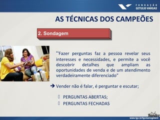 “Fazer perguntas faz a pessoa revelar seus
interesses e necessidades, e permite a você
descobrir detalhes que ampliam as
oportunidades de venda e de um atendimento
verdadeiramente diferenciado”
 Vender não é falar, é perguntar e escutar;
 PERGUNTAS ABERTAS;
 PERGUNTAS FECHADAS
2. Sondagem2. Sondagem
AS TÉCNICAS DOS CAMPEÕES
 