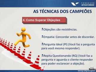 4. Como Superar Objeções4. Como Superar Objeções
AS TÉCNICAS DOS CAMPEÕES
Objeções são resistências.
Empatia: Concordar antes de discordar.
Pergunta Ideal (PI) (Você faz a pergunta
para você mesmo responder).
Repita Questionando (RQ) (Você faz a
pergunta e aguarda o cliente responder
para poder esclarecer a objeção).
 
