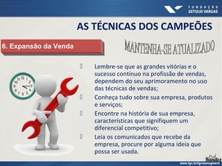  Lembre-se que as grandes vitórias e o
sucesso contínuo na profissão de vendas,
dependem do seu aprimoramento no uso
das técnicas de vendas;
 Conheça tudo sobre sua empresa, produtos
e serviços;
 Encontre na história de sua empresa,
características que signifiquem um
diferencial competitivo;
 Leia os comunicados que recebe da
empresa, procure por alguma ideia que
possa ser usada.
6. Expansão da Venda6. Expansão da Venda
AS TÉCNICAS DOS CAMPEÕES
 