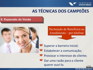  Superar a barreira inicial;
 Estabelecer a comunicação;
 Provocar o interesse do cliente;
 Dar uma razão para o cliente
querer ouvi-lo.
6. Expansão da Venda6. Expansão da Venda
Declaração de Benefícios no
Atendimento – por telefone
AS TÉCNICAS DOS CAMPEÕES
 