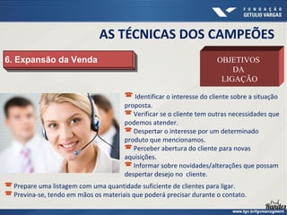 6. Expansão da Venda6. Expansão da Venda OBJETIVOS
DA
LIGAÇÃO
 Identificar o interesse do cliente sobre a situação
proposta.
 Verificar se o cliente tem outras necessidades que
podemos atender.
 Despertar o interesse por um determinado
produto que mencionamos.
 Perceber abertura do cliente para novas
aquisições.
 Informar sobre novidades/alterações que possam
despertar desejo no cliente.
AS TÉCNICAS DOS CAMPEÕES
 Prepare uma listagem com uma quantidade suficiente de clientes para ligar.
 Previna-se, tendo em mãos os materiais que poderá precisar durante o contato.
 