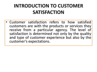 INTRODUCTION TO CUSTOMER
SATISFACTION
• Customer satisfaction refers to how satisfied
customers are with the products or services they
receive from a particular agency. The level of
satisfaction is determined not only by the quality
and type of customer experience but also by the
customer’s expectations.
 