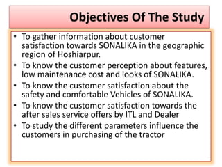 Objectives Of The Study
• To gather information about customer
satisfaction towards SONALIKA in the geographic
region of Hoshiarpur.
• To know the customer perception about features,
low maintenance cost and looks of SONALIKA.
• To know the customer satisfaction about the
safety and comfortable Vehicles of SONALIKA.
• To know the customer satisfaction towards the
after sales service offers by ITL and Dealer
• To study the different parameters influence the
customers in purchasing of the tractor
 
