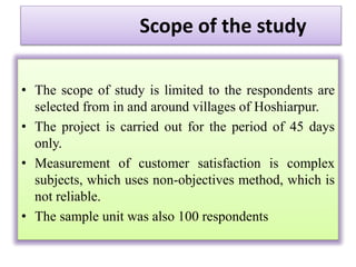 Scope of the study
• The scope of study is limited to the respondents are
selected from in and around villages of Hoshiarpur.
• The project is carried out for the period of 45 days
only.
• Measurement of customer satisfaction is complex
subjects, which uses non-objectives method, which is
not reliable.
• The sample unit was also 100 respondents
 