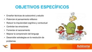 OBJETIVOS ESPECÍFICOS
• Enseñar técnicas de autocontrol y estudio
• Potenciar el pensamiento reflexivo
• Reducir la impulsividad cognitiva y conductual
• Controlar las emociones
• Fomentar el razonamiento
• Mejorar la comprensión del lenguaje
• Desarrollar estrategias en la resolución de
problemas
 