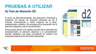 PRUEBAS A UTILIZAR
A) Test de Atención D2
El autor es Rolf Brickenkamp. De aplicación: Individual y
Colectiva. El tiempo de duración estimado es de 8
minutos. Corresponde a niños mayores de 8 años,
adolescentes y adultos. Se encarga de la evaluación de la
atención selectiva y de la concentración.
Esta prueba ofrece una medida concisa de la velocidad de
procesamiento, la atención selectiva y la concentración
mental, mediante una tarea consistente en realizar una
búsqueda selectiva de estímulos relevantes.
 