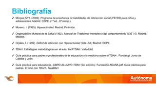 Bibliografía
✔ Monjas, Mª I. (2002). Programa de enseñanza de habilidades de interacción social (PEHIS) para niños y
adolescentes. Madrid: CEPE. (1ª ed., 6ª reimp.).
✔ Moreno, I. (1995). Hiperactividad. Madrid: Pirámide.
✔ Organización Mundial de la Salud (1992). Manual de Trastornos mentales y del comportamiento (CIE 10). Madrid:
Meditor.
✔ Orjales, I. (1999). Déficit de Atención con Hiperactividad (2da. Ed.) Madrid: CEPE.
✔ TDAH. Estrategias metodológicas en el aula. AVATDAH. Valladolid.
✔ Guía práctica para padres y profesionales de la educación y la medicina sobre el TDAH . Fundaicyl. Junta de
Castilla y León
✔ Guía práctica para educadores. LIBRO ALUMNO TDAH (2a. edición). Fundación ADANA.pdf. Guía práctica para
padres. El niño con TDAH - feaaDAH
 